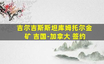 吉尔吉斯斯坦库姆托尔金矿 吉国-加拿大 签约